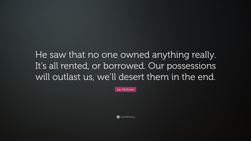 Ian McEwan Quote: “He saw that no one owned anything really. It’s all rented, or borrowed. Our possessions will outlast us, we’ll desert them in the end.”
