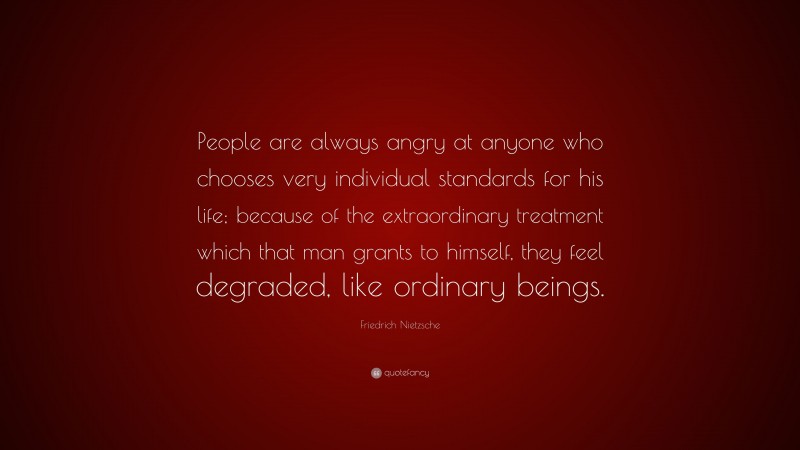 Friedrich Nietzsche Quote: “People are always angry at anyone who chooses very individual standards for his life; because of the extraordinary treatment which that man grants to himself, they feel degraded, like ordinary beings.”