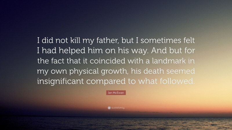 Ian McEwan Quote: “I did not kill my father, but I sometimes felt I had helped him on his way. And but for the fact that it coincided with a landmark in my own physical growth, his death seemed insignificant compared to what followed.”