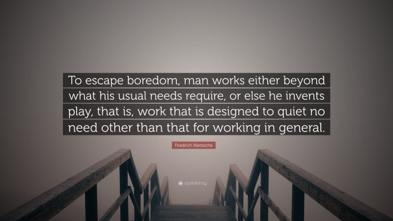 Friedrich Nietzsche Quote: “To escape boredom, man works either beyond what his usual needs require, or else he invents play, that is, work that is designed to quiet no need other than that for working in general.”