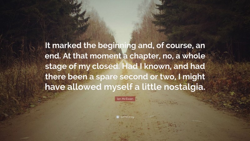 Ian McEwan Quote: “It marked the beginning and, of course, an end. At that moment a chapter, no, a whole stage of my closed. Had I known, and had there been a spare second or two, I might have allowed myself a little nostalgia.”