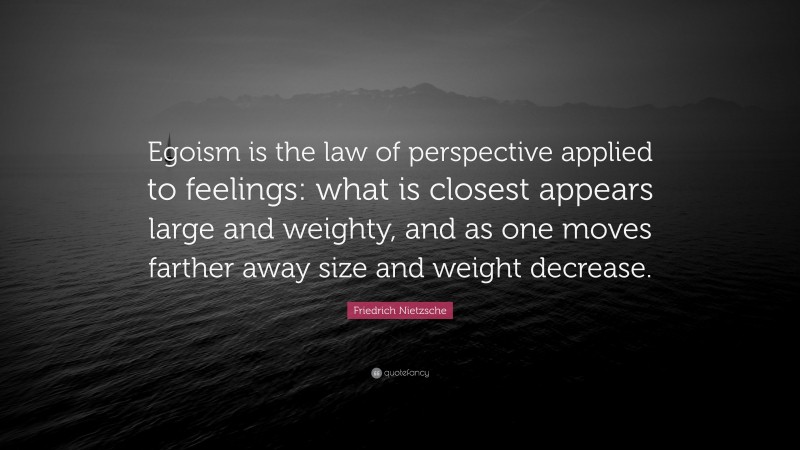 Friedrich Nietzsche Quote: “Egoism is the law of perspective applied to feelings: what is closest appears large and weighty, and as one moves farther away size and weight decrease.”