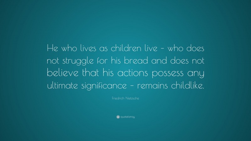 Friedrich Nietzsche Quote: “He who lives as children live – who does not struggle for his bread and does not believe that his actions possess any ultimate significance – remains childlike.”