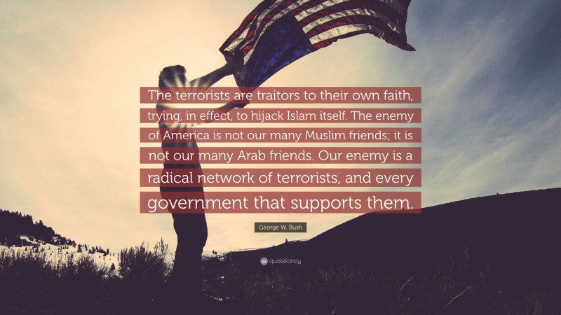 George W. Bush Quote: “The terrorists are traitors to their own faith, trying, in effect, to hijack Islam itself. The enemy of America is not our many Muslim friends; it is not our many Arab friends. Our enemy is a radical network of terrorists, and every government that supports them.”