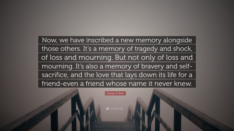 George W. Bush Quote: “Now, we have inscribed a new memory alongside those others. It’s a memory of tragedy and shock, of loss and mourning. But not only of loss and mourning. It’s also a memory of bravery and self-sacrifice, and the love that lays down its life for a friend-even a friend whose name it never knew.”