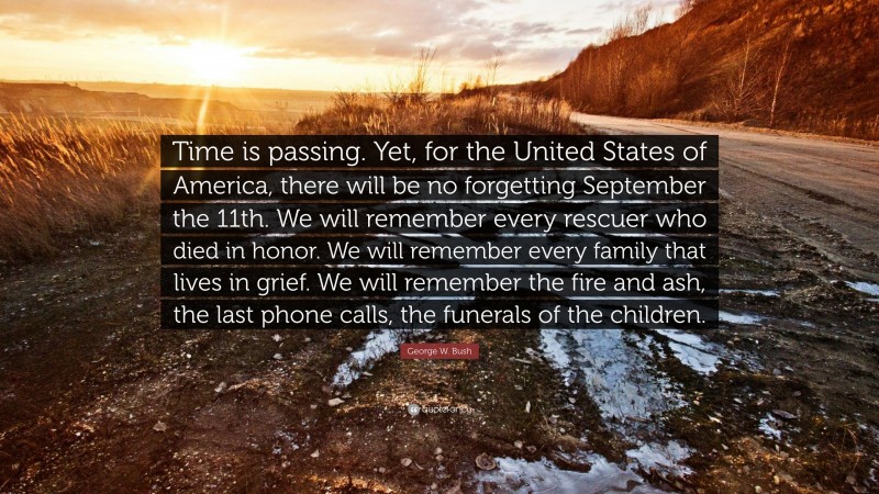 George W. Bush Quote: “Time is passing. Yet, for the United States of America, there will be no forgetting September the 11th. We will remember every rescuer who died in honor. We will remember every family that lives in grief. We will remember the fire and ash, the last phone calls, the funerals of the children.”