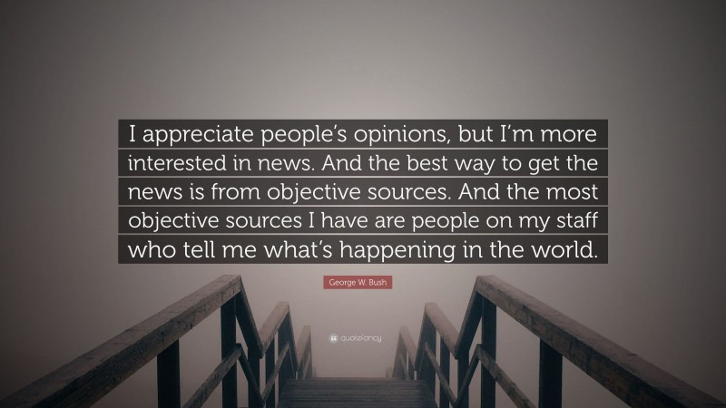 George W. Bush Quote: “I appreciate people’s opinions, but I’m more interested in news. And the best way to get the news is from objective sources. And the most objective sources I have are people on my staff who tell me what’s happening in the world.”