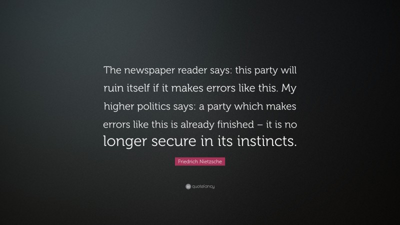 Friedrich Nietzsche Quote: “The newspaper reader says: this party will ruin itself if it makes errors like this. My higher politics says: a party which makes errors like this is already finished – it is no longer secure in its instincts.”