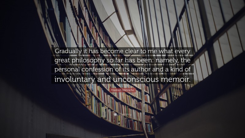 Friedrich Nietzsche Quote: “Gradually it has become clear to me what every great philosophy so far has been: namely, the personal confession of its author and a kind of involuntary and unconscious memoir.”