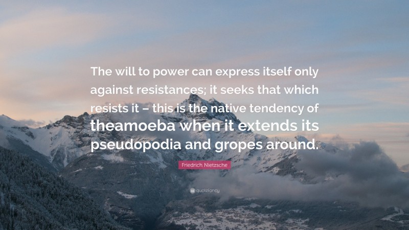 Friedrich Nietzsche Quote: “The will to power can express itself only against resistances; it seeks that which resists it – this is the native tendency of theamoeba when it extends its pseudopodia and gropes around.”