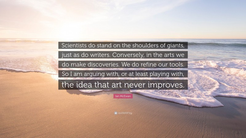 Ian McEwan Quote: “Scientists do stand on the shoulders of giants, just as do writers. Conversely, in the arts we do make discoveries. We do refine our tools. So I am arguing with, or at least playing with, the idea that art never improves.”