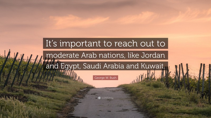 George W. Bush Quote: “It’s important to reach out to moderate Arab nations, like Jordan and Egypt, Saudi Arabia and Kuwait.”