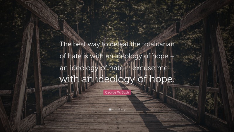 George W. Bush Quote: “The best way to defeat the totalitarian of hate is with an ideology of hope – an ideology of hate – excuse me – with an ideology of hope.”