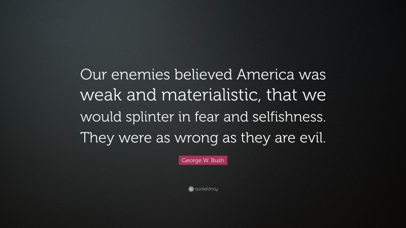 George W. Bush Quote: “Our enemies believed America was weak and materialistic, that we would splinter in fear and selfishness. They were as wrong as they are evil.”