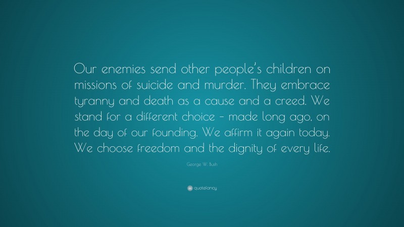 George W. Bush Quote: “Our enemies send other people’s children on missions of suicide and murder. They embrace tyranny and death as a cause and a creed. We stand for a different choice – made long ago, on the day of our founding. We affirm it again today. We choose freedom and the dignity of every life.”