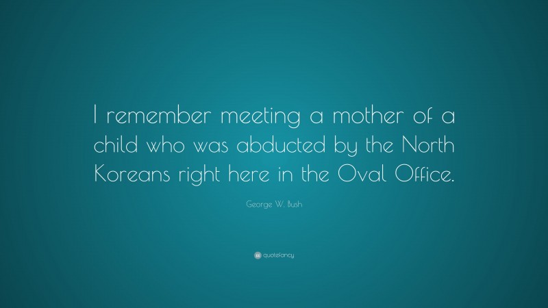 George W. Bush Quote: “I remember meeting a mother of a child who was abducted by the North Koreans right here in the Oval Office.”