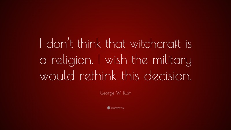George W. Bush Quote: “I don’t think that witchcraft is a religion. I wish the military would rethink this decision.”