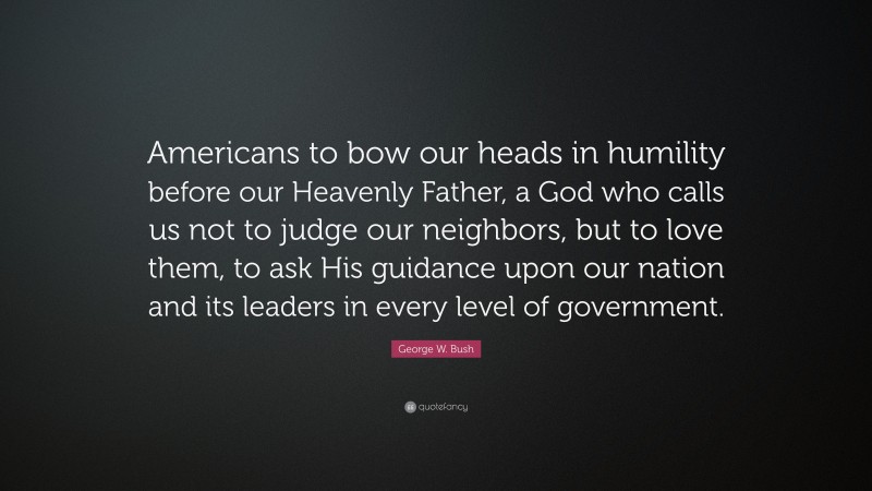 George W. Bush Quote: “Americans to bow our heads in humility before our Heavenly Father, a God who calls us not to judge our neighbors, but to love them, to ask His guidance upon our nation and its leaders in every level of government.”