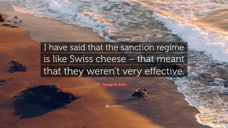 George W. Bush Quote: “I have said that the sanction regime is like Swiss cheese – that meant that they weren’t very effective.”
