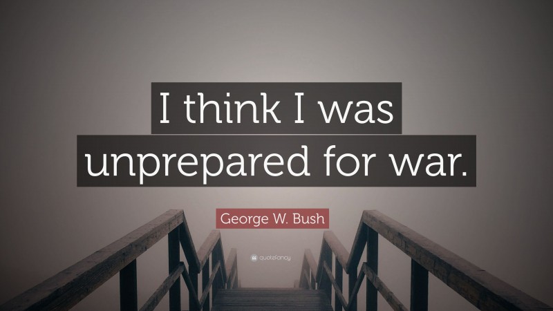 George W. Bush Quote: “I think I was unprepared for war.”