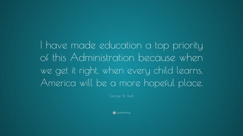 George W. Bush Quote: “I have made education a top priority of this Administration because when we get it right, when every child learns, America will be a more hopeful place.”