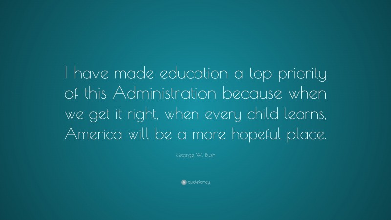 George W. Bush Quote: “I have made education a top priority of this Administration because when we get it right, when every child learns, America will be a more hopeful place.”