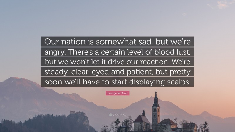 George W. Bush Quote: “Our nation is somewhat sad, but we’re angry. There’s a certain level of blood lust, but we won’t let it drive our reaction. We’re steady, clear-eyed and patient, but pretty soon we’ll have to start displaying scalps.”