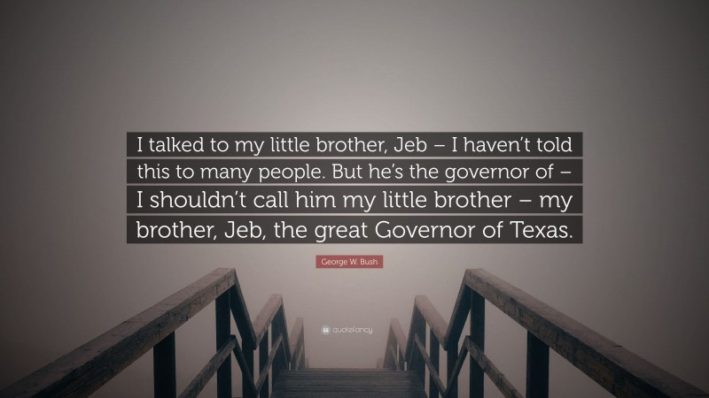 George W. Bush Quote: “I talked to my little brother, Jeb – I haven’t told this to many people. But he’s the governor of – I shouldn’t call him my little brother – my brother, Jeb, the great Governor of Texas.”