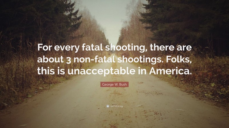 George W. Bush Quote: “For every fatal shooting, there are about 3 non-fatal shootings. Folks, this is unacceptable in America.”