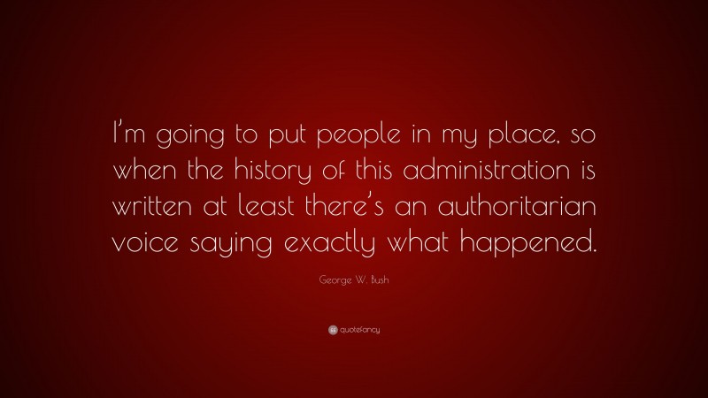 George W. Bush Quote: “I’m going to put people in my place, so when the history of this administration is written at least there’s an authoritarian voice saying exactly what happened.”