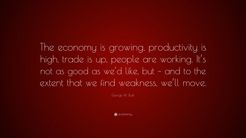 George W. Bush Quote: “The economy is growing, productivity is high, trade is up, people are working. It’s not as good as we’d like, but – and to the extent that we find weakness, we’ll move.”
