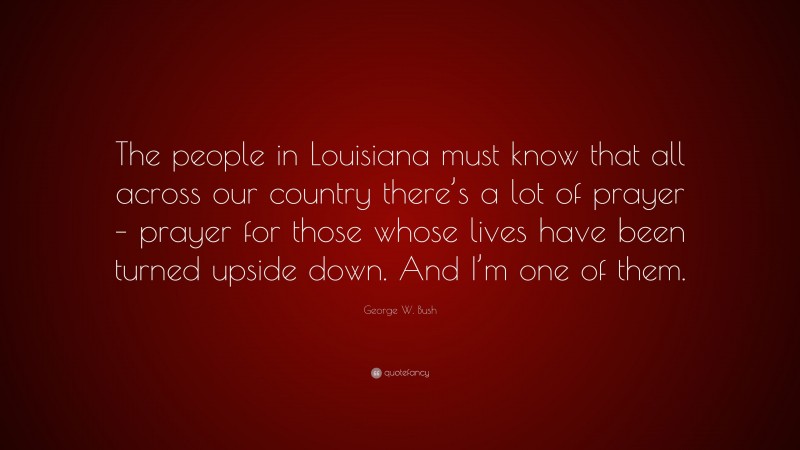 George W. Bush Quote: “The people in Louisiana must know that all across our country there’s a lot of prayer – prayer for those whose lives have been turned upside down. And I’m one of them.”