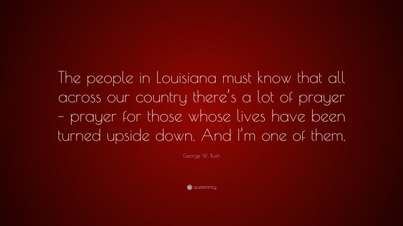George W. Bush Quote: “The people in Louisiana must know that all across our country there’s a lot of prayer – prayer for those whose lives have been turned upside down. And I’m one of them.”