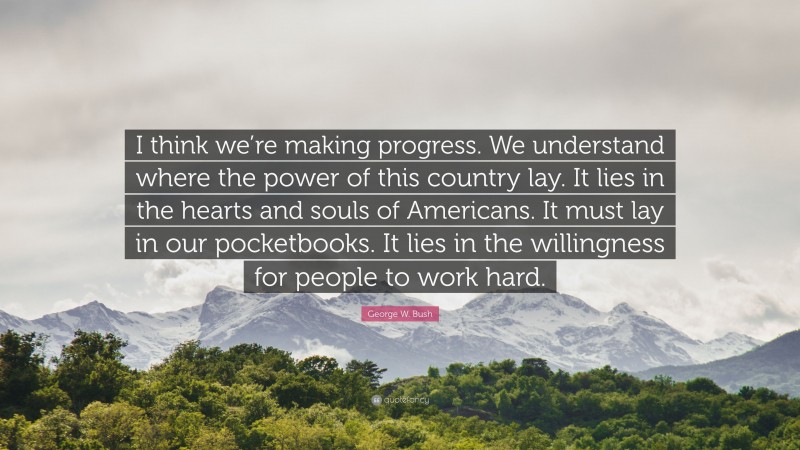 George W. Bush Quote: “I think we’re making progress. We understand where the power of this country lay. It lies in the hearts and souls of Americans. It must lay in our pocketbooks. It lies in the willingness for people to work hard.”