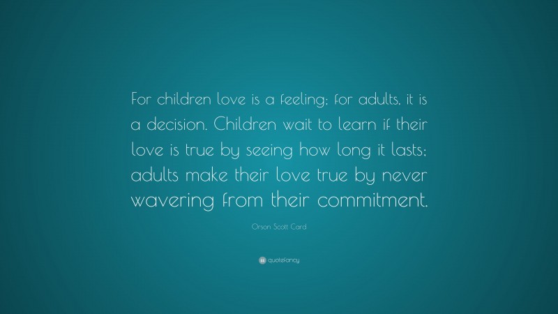 Orson Scott Card Quote: “For children love is a feeling; for adults, it is a decision. Children wait to learn if their love is true by seeing how long it lasts; adults make their love true by never wavering from their commitment.”