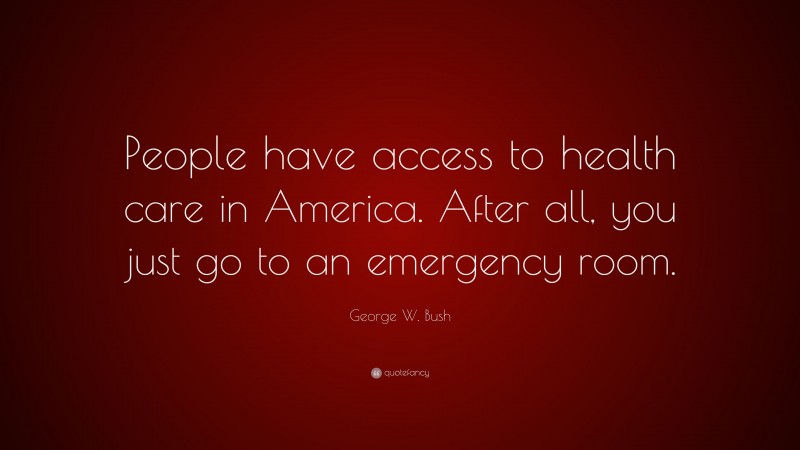 George W. Bush Quote: “People have access to health care in America. After all, you just go to an emergency room.”