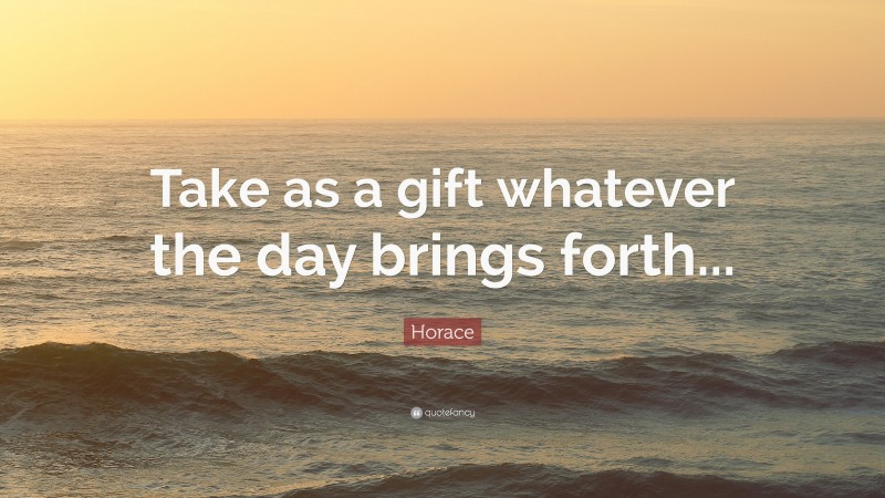 Horace Quote: “Take as a gift whatever the day brings forth...”