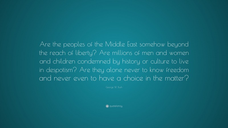 George W. Bush Quote: “Are the peoples of the Middle East somehow beyond the reach of liberty? Are millions of men and women and children condemned by history or culture to live in despotism? Are they alone never to know freedom and never even to have a choice in the matter?”