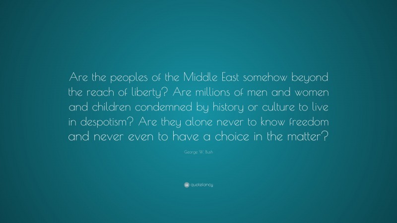 George W. Bush Quote: “Are the peoples of the Middle East somehow beyond the reach of liberty? Are millions of men and women and children condemned by history or culture to live in despotism? Are they alone never to know freedom and never even to have a choice in the matter?”