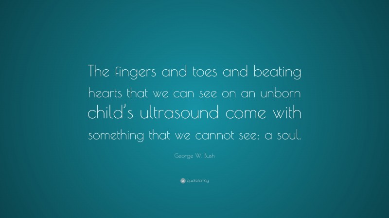 George W. Bush Quote: “The fingers and toes and beating hearts that we can see on an unborn child’s ultrasound come with something that we cannot see: a soul.”
