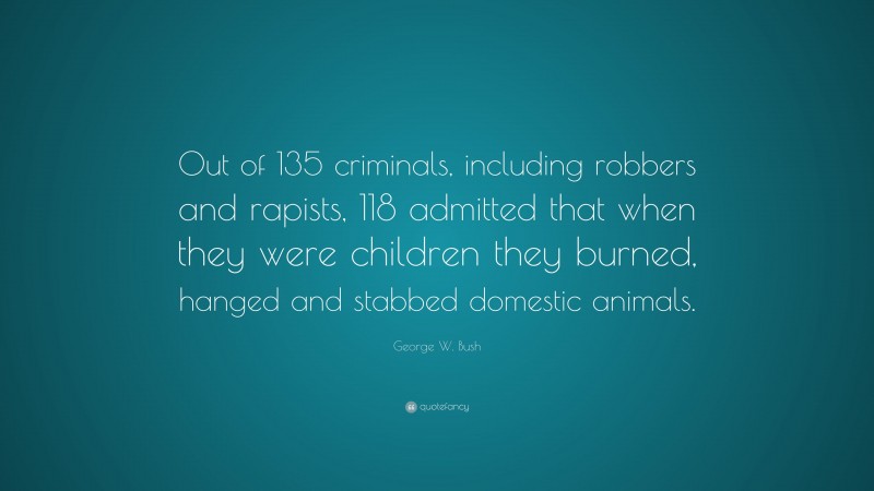George W. Bush Quote: “Out of 135 criminals, including robbers and rapists, 118 admitted that when they were children they burned, hanged and stabbed domestic animals.”