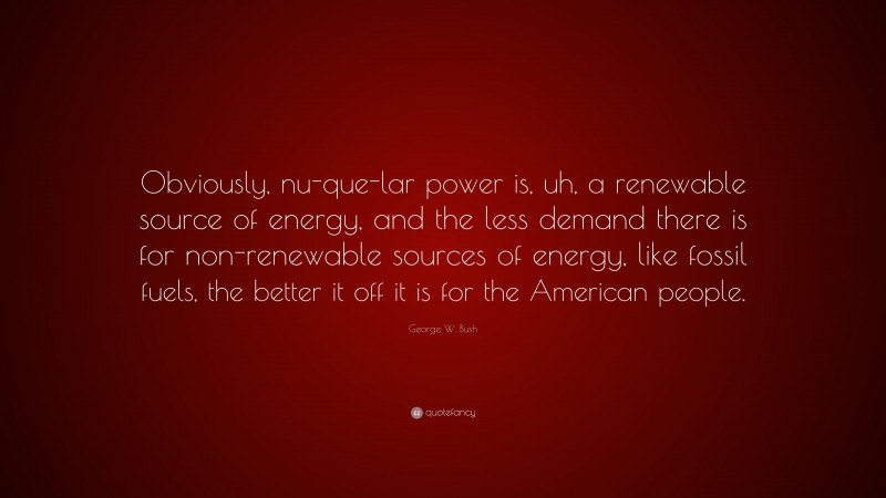 George W. Bush Quote: “Obviously, nu-que-lar power is, uh, a renewable source of energy, and the less demand there is for non-renewable sources of energy, like fossil fuels, the better it off it is for the American people.”