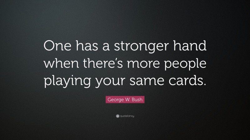 George W. Bush Quote: “One has a stronger hand when there’s more people playing your same cards.”