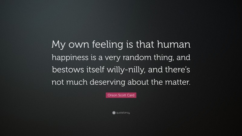 Orson Scott Card Quote: “My own feeling is that human happiness is a very random thing, and bestows itself willy-nilly, and there’s not much deserving about the matter.”