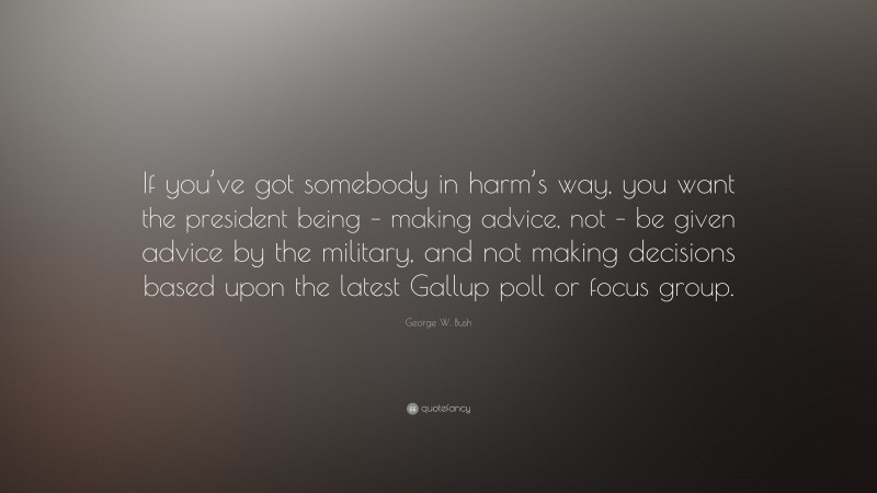 George W. Bush Quote: “If you’ve got somebody in harm’s way, you want the president being – making advice, not – be given advice by the military, and not making decisions based upon the latest Gallup poll or focus group.”