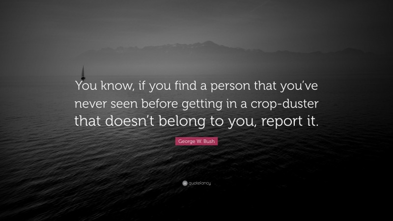 George W. Bush Quote: “You know, if you find a person that you’ve never seen before getting in a crop-duster that doesn’t belong to you, report it.”