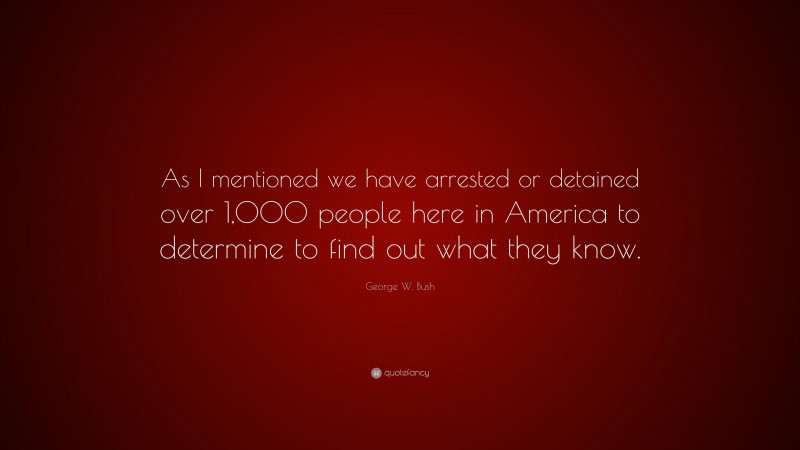 George W. Bush Quote: “As I mentioned we have arrested or detained over 1,000 people here in America to determine to find out what they know.”
