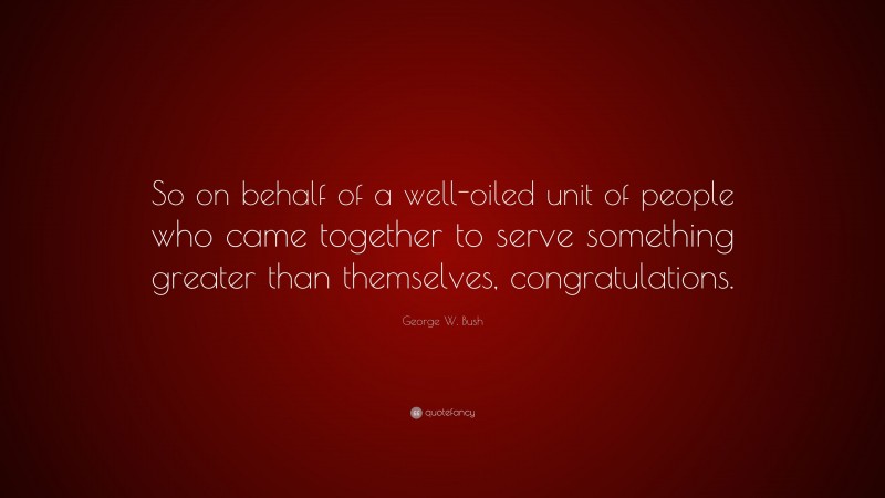 George W. Bush Quote: “So on behalf of a well-oiled unit of people who came together to serve something greater than themselves, congratulations.”