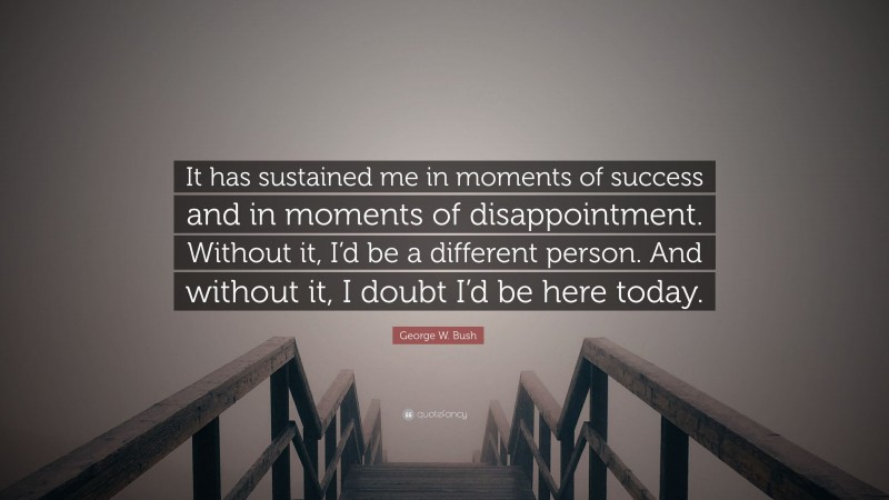 George W. Bush Quote: “It has sustained me in moments of success and in moments of disappointment. Without it, I’d be a different person. And without it, I doubt I’d be here today.”
