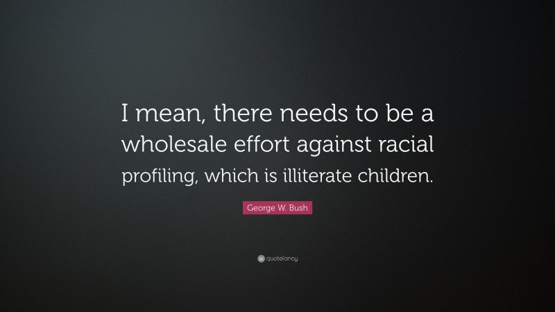 George W. Bush Quote: “I mean, there needs to be a wholesale effort against racial profiling, which is illiterate children.”